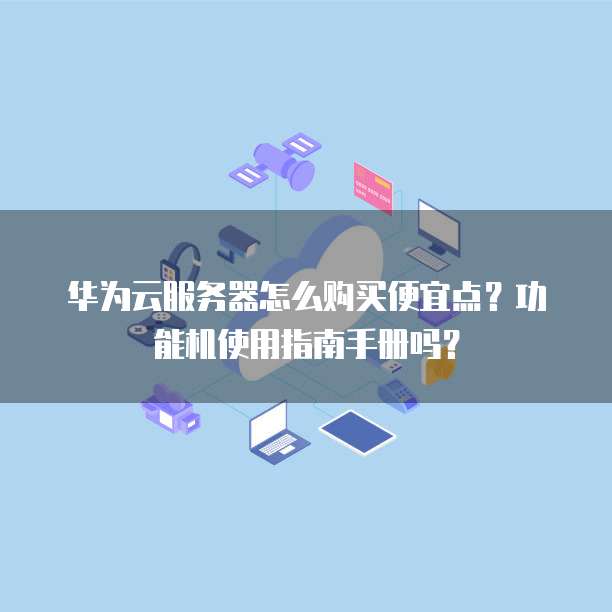 华为云服务器怎么购买便宜点？功能机使用指南手册吗？