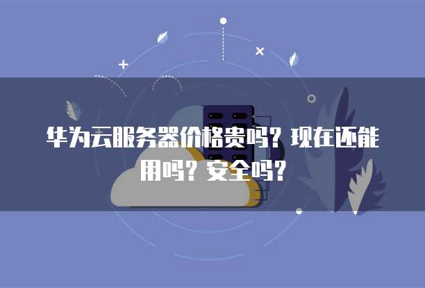华为云服务器价格贵吗?现在还能用吗?安全吗?