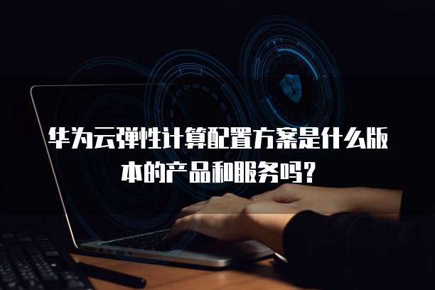 华为云弹性计算配置方案是什么版本的产品和服务吗?