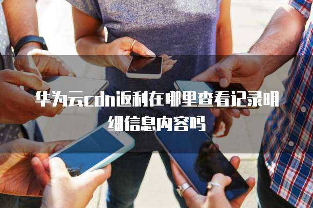 华为云cdn返利在哪里查看记录明细信息内容吗