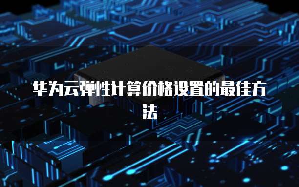 华为云弹性计算价格设置的最佳方法
