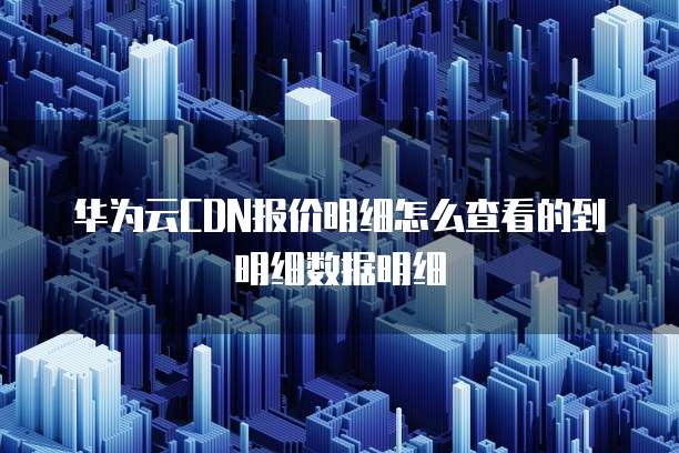 华为云CDN报价明细怎么查看的到明细数据明细
