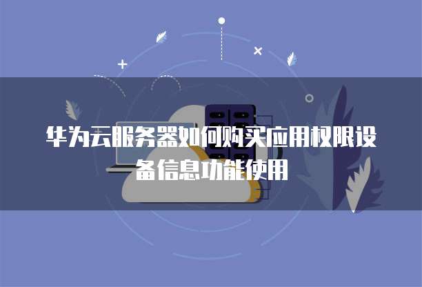 华为云服务器如何购买应用权限设备信息功能使用