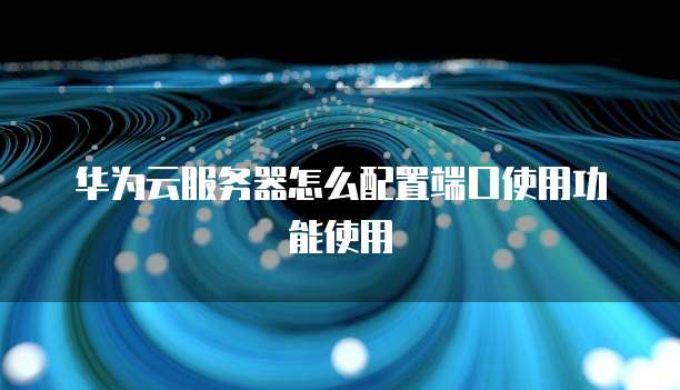 华为云服务器怎么配置端口使用功能使用
