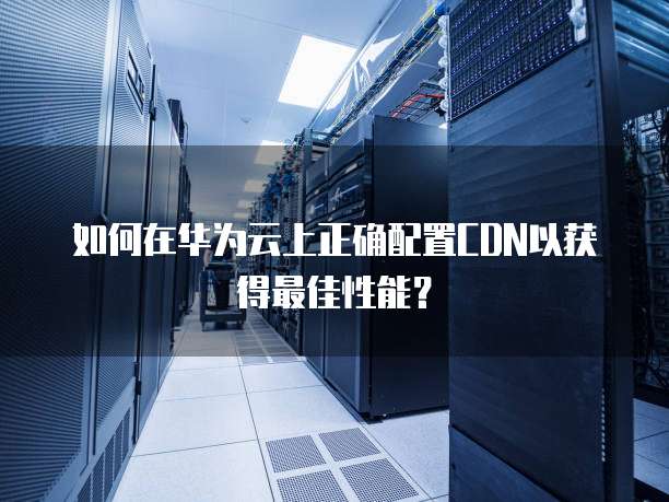 如何在华为云上正确配置CDN以获得最佳性能?