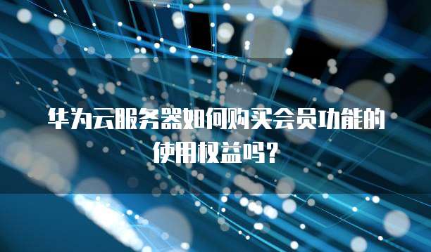 华为云服务器如何购买会员功能的使用权益吗?