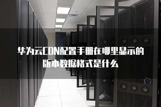 华为云CDN配置手册在哪里显示的版本数据格式是什么