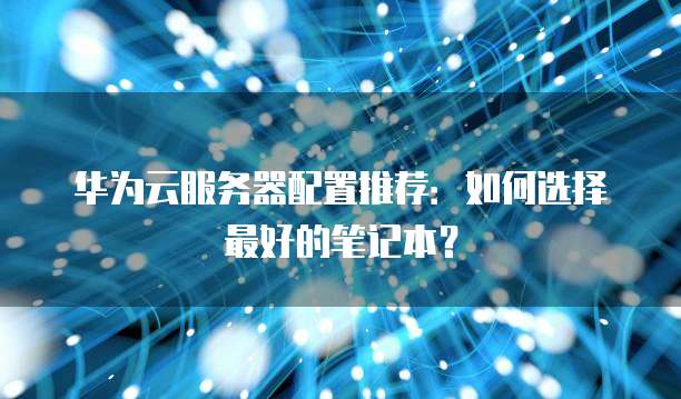 华为云服务器配置推荐:如何选择最好的笔记本?
