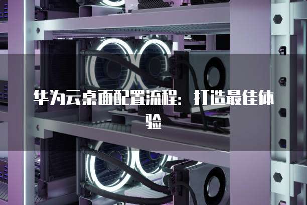 华为云桌面配置流程:打造最佳体验