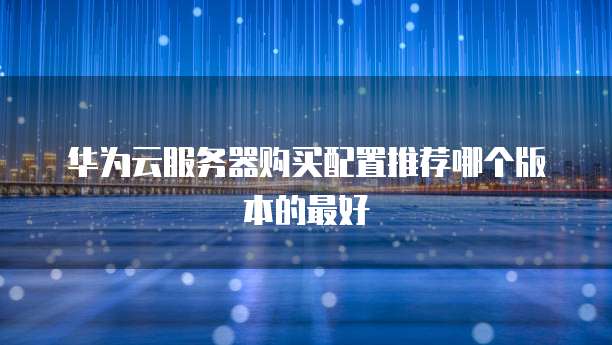 华为云服务器购买配置推荐哪个版本的最好