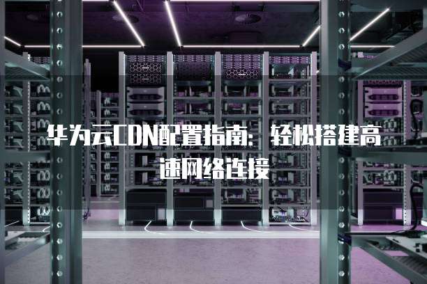 华为云CDN配置指南:轻松搭建高速网络连接