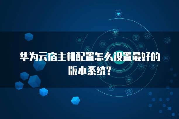 华为云宿主机配置怎么设置最好的版本系统？