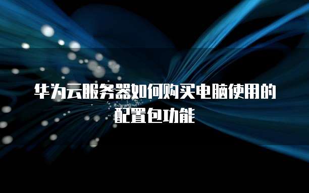 华为云服务器如何购买电脑使用的配置包功能