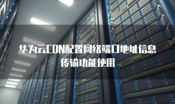 华为云CDN配置网络端口地址信息传输功能使用