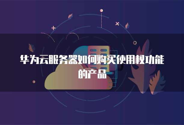 华为云服务器如何购买使用权功能的产品
