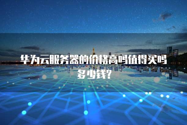 华为云服务器的价格高吗值得买吗多少钱?