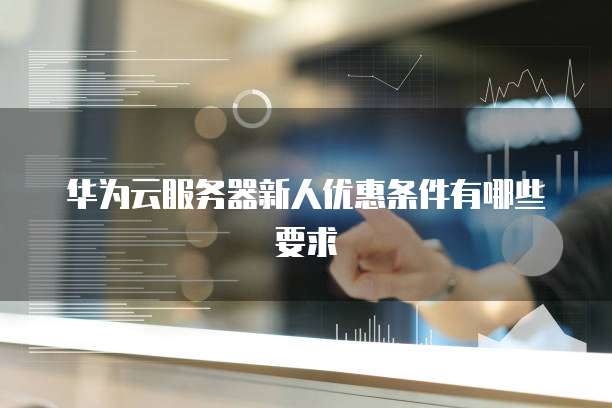 华为云服务器新人优惠条件有哪些要求