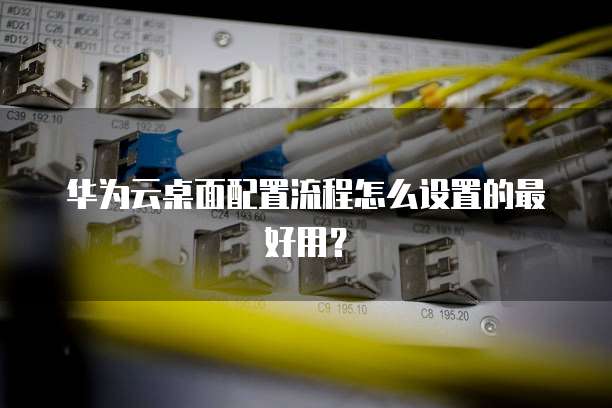 华为云桌面配置流程怎么设置的最好用?