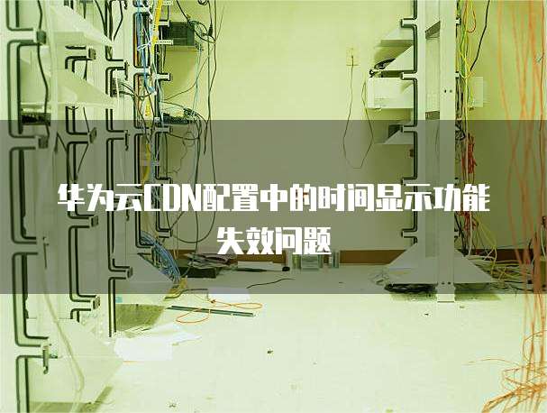 华为云CDN配置中的时间显示功能失效问题