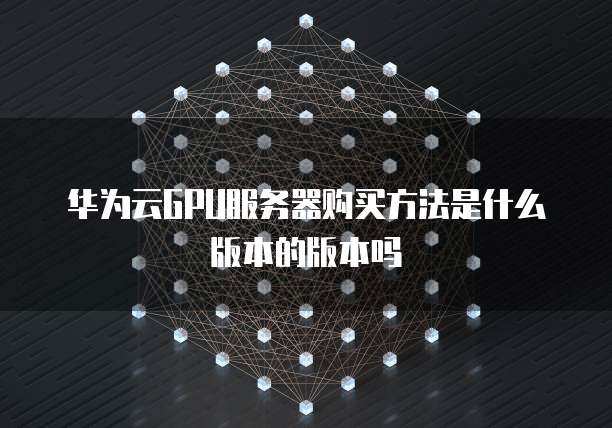 华为云GPU服务器购买方法是什么版本的版本吗