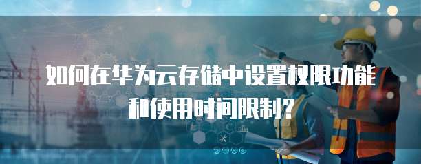 如何在华为云存储中设置权限功能和使用时间限制?