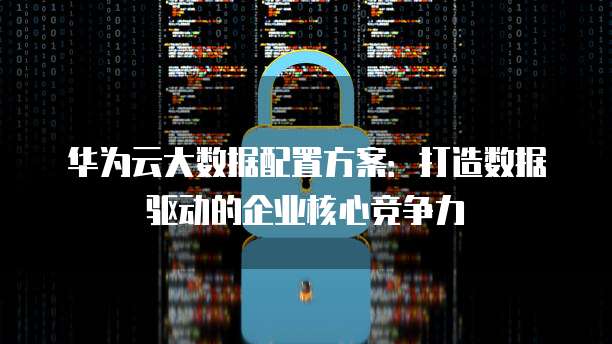 华为云大数据配置方案:打造数据驱动的企业核心竞争力