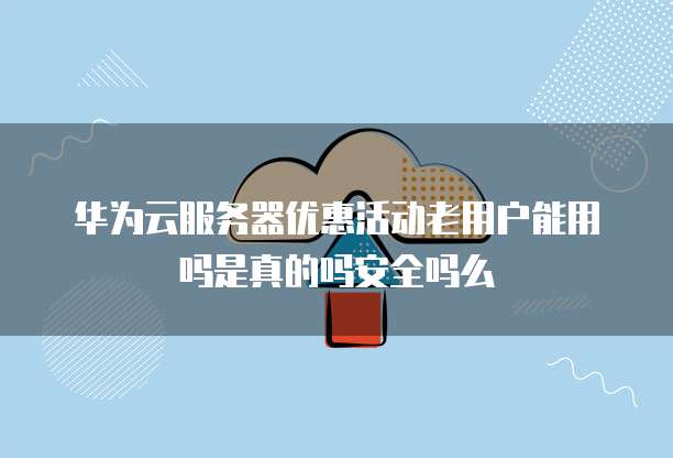 华为云服务器优惠活动老用户能用吗是真的吗安全吗么