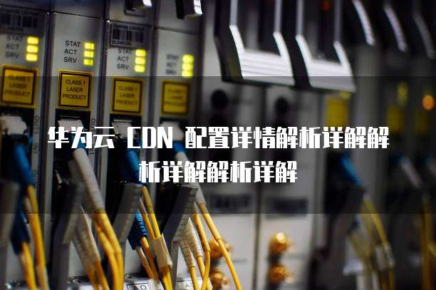 华为云 CDN 配置详情解析详解解析详解解析详解