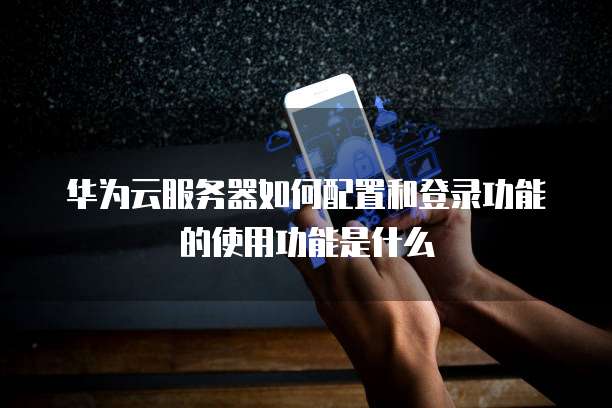华为云服务器如何配置和登录功能的使用功能是什么
