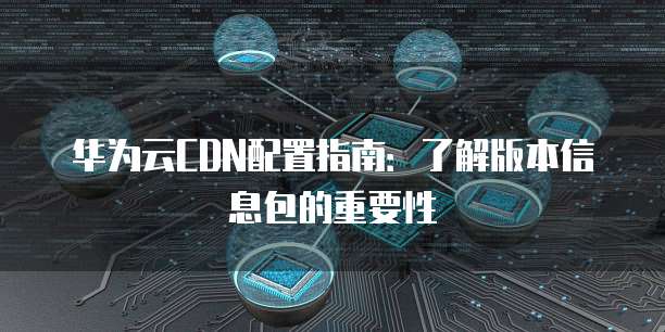 华为云CDN配置指南:了解版本信息包的重要性
