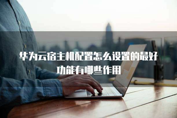 华为云宿主机配置怎么设置的最好功能有哪些作用