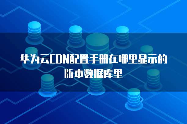 华为云CDN配置手册在哪里显示的版本数据库里