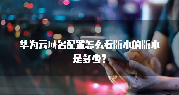 华为云域名配置怎么看版本的版本是多少？