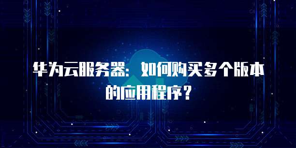 华为云服务器:如何购买多个版本的应用程序?
