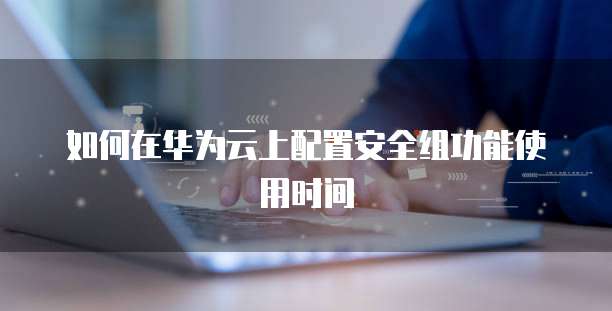 如何在华为云上配置安全组功能使用时间