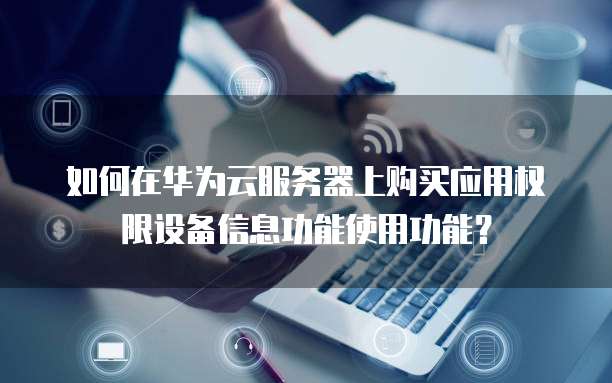 如何在华为云服务器上购买应用权限设备信息功能使用功能?