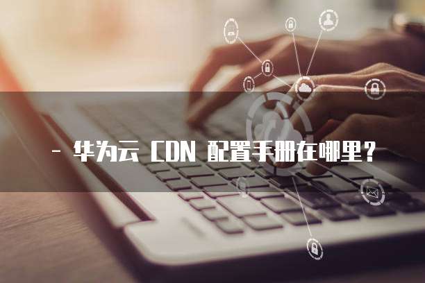 - 华为云 CDN 配置手册在哪里?