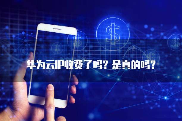华为云IP收费了吗?是真的吗?