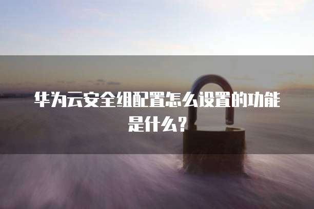 华为云安全组配置怎么设置的功能是什么？