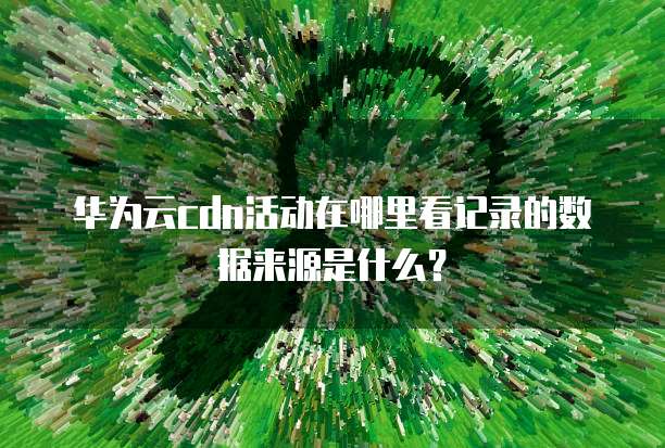 华为云cdn活动在哪里看记录的数据来源是什么?