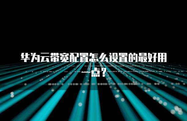 华为云带宽配置怎么设置的最好用一点？