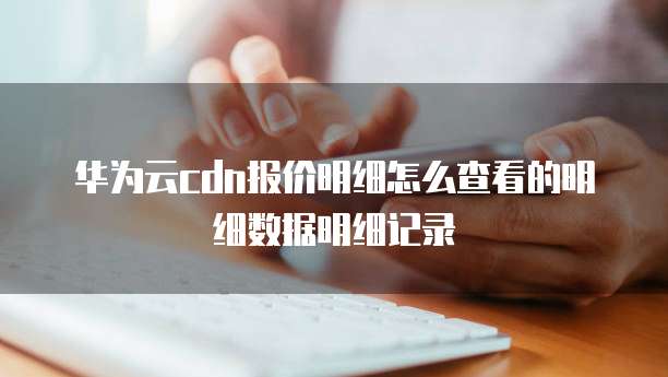 华为云cdn报价明细怎么查看的明细数据明细记录