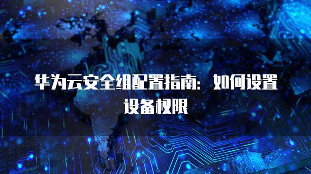 华为云安全组配置指南:如何设置设备权限