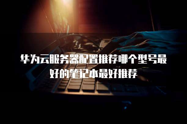 华为云服务器配置推荐哪个型号最好的笔记本最好推荐