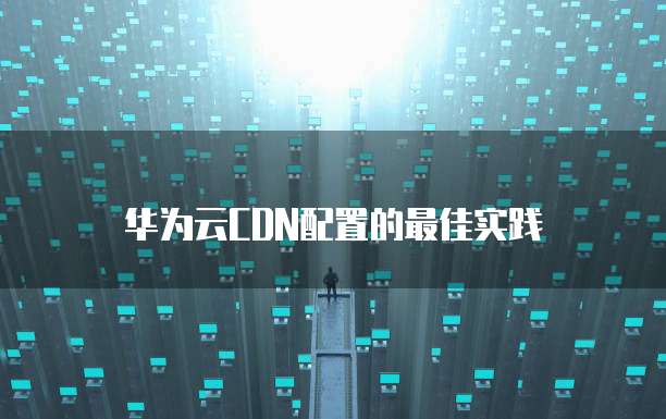 华为云CDN配置的最佳实践