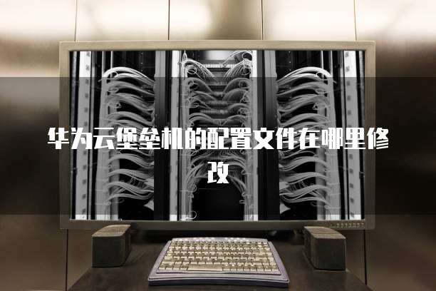 华为云堡垒机的配置文件在哪里修改