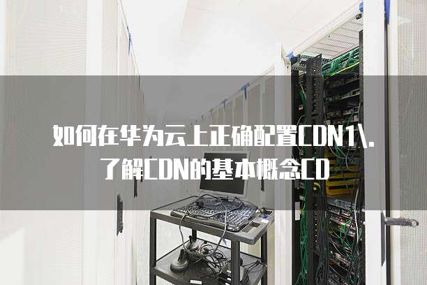 如何在华为云上正确配置CDN1\. 了解CDN的基本概念CD