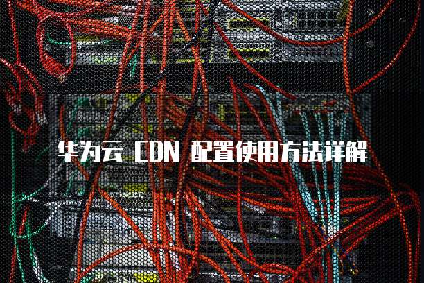 华为云 CDN 配置使用方法详解