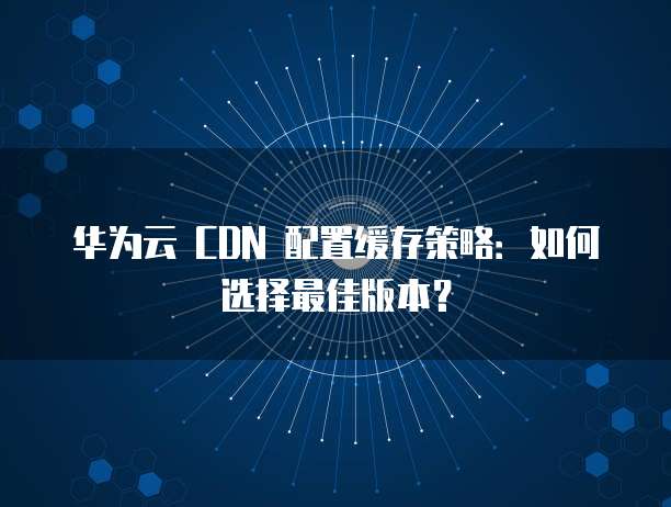 华为云 CDN 配置缓存策略:如何选择最佳版本?