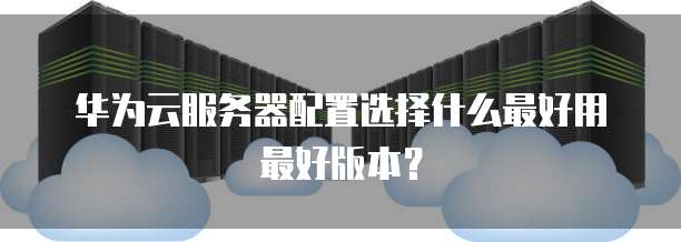 华为云服务器配置选择什么最好用最好版本？